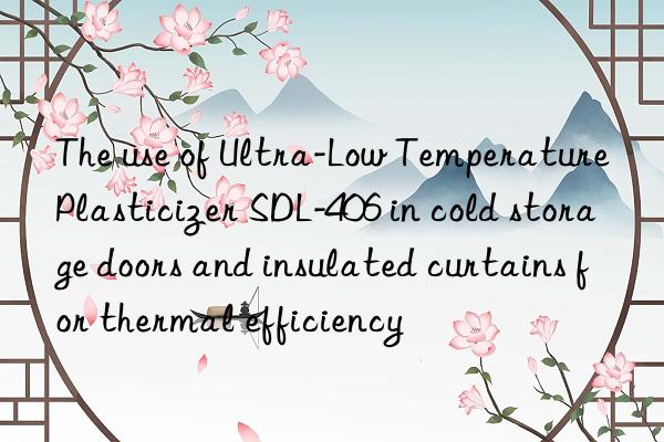 The use of Ultra-Low Temperature Plasticizer SDL-406 in cold storage doors and insulated curtains for thermal efficiency
