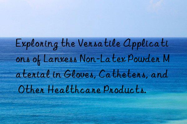 Exploring the Versatile Applications of Lanxess Non-Latex Powder Material in Gloves, Catheters, and Other Healthcare Products.
