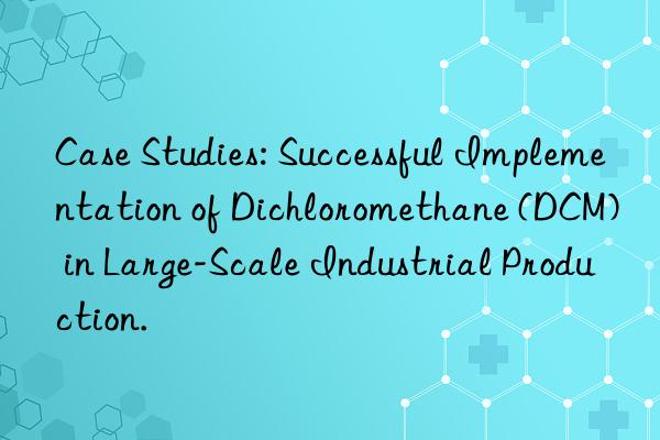 Case Studies: Successful Implementation of Dichloromethane (DCM) in Large-Scale Industrial Production.