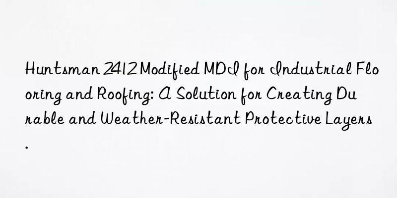 Huntsman 2412 Modified MDI for Industrial Flooring and Roofing: A Solution for Creating Durable and Weather-Resistant Protective Layers.