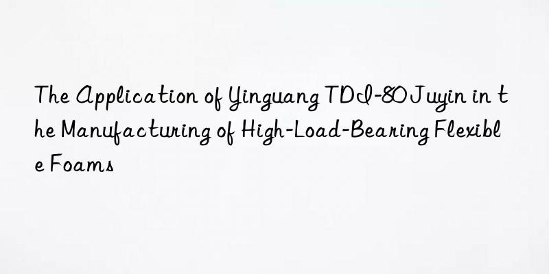 The Application of Yinguang TDI-80 Juyin in the Manufacturing of High-Load-Bearing Flexible Foams