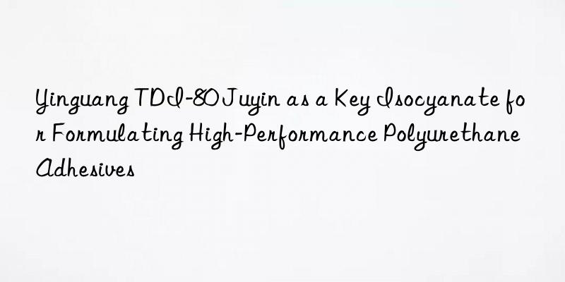 Yinguang TDI-80 Juyin as a Key Isocyanate for Formulating High-Performance Polyurethane Adhesives