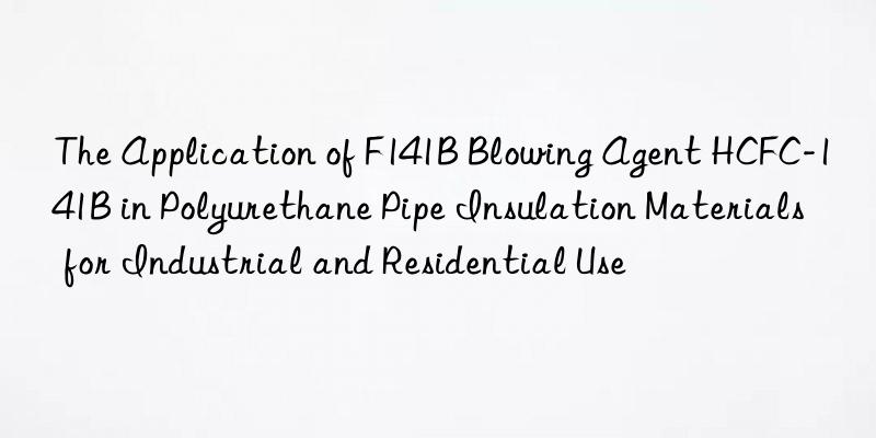 The Application of F141B Blowing Agent HCFC-141B in Polyurethane Pipe Insulation Materials for Industrial and Residential Use