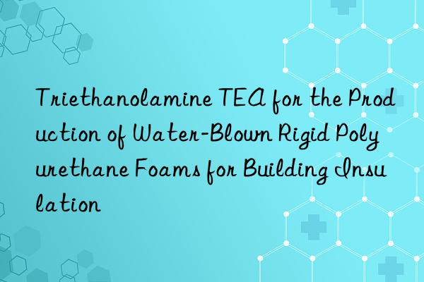 Triethanolamine TEA for the Production of Water-Blown Rigid Polyurethane Foams for Building Insulation