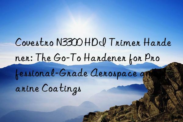 Covestro N3300 HDI Trimer Hardener: The Go-To Hardener for Professional-Grade Aerospace and Marine Coatings