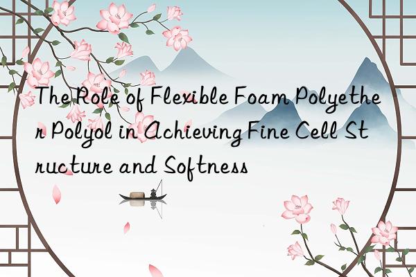 The Role of Flexible Foam Polyether Polyol in Achieving Fine Cell Structure and Softness