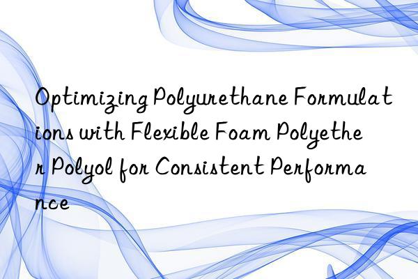 Optimizing Polyurethane Formulations with Flexible Foam Polyether Polyol for Consistent Performance
