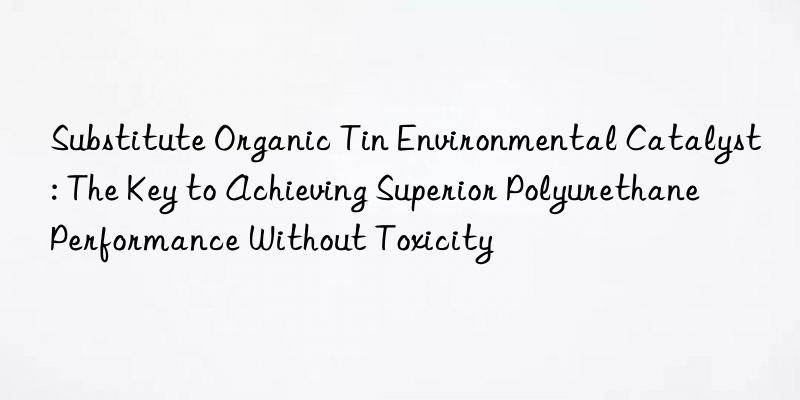 Substitute Organic Tin Environmental Catalyst: The Key to Achieving Superior Polyurethane Performance Without Toxicity