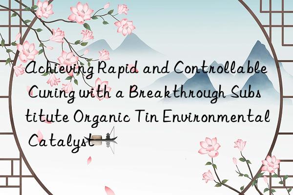 Achieving Rapid and Controllable Curing with a Breakthrough Substitute Organic Tin Environmental Catalyst