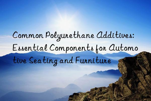 Common Polyurethane Additives: Essential Components for Automotive Seating and Furniture