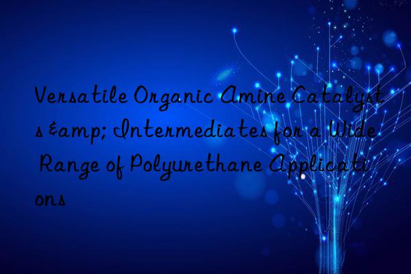 Versatile Organic Amine Catalysts & Intermediates for a Wide Range of Polyurethane Applications