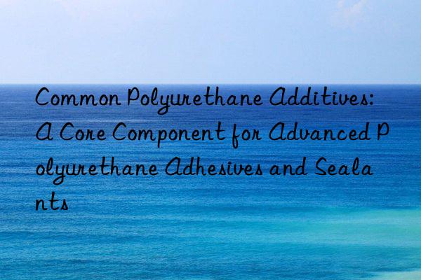 Common Polyurethane Additives: A Core Component for Advanced Polyurethane Adhesives and Sealants
