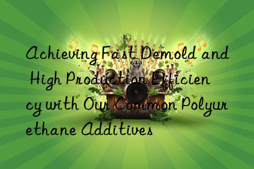Achieving Fast Demold and High Production Efficiency with Our Common Polyurethane Additives