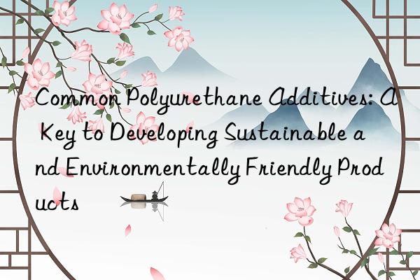 Common Polyurethane Additives: A Key to Developing Sustainable and Environmentally Friendly Products