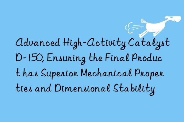 Advanced High-Activity Catalyst D-150, Ensuring the Final Product has Superior Mechanical Properties and Dimensional Stability