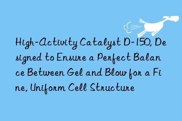 High-Activity Catalyst D-150, Designed to Ensure a Perfect Balance Between Gel and Blow for a Fine, Uniform Cell Structure