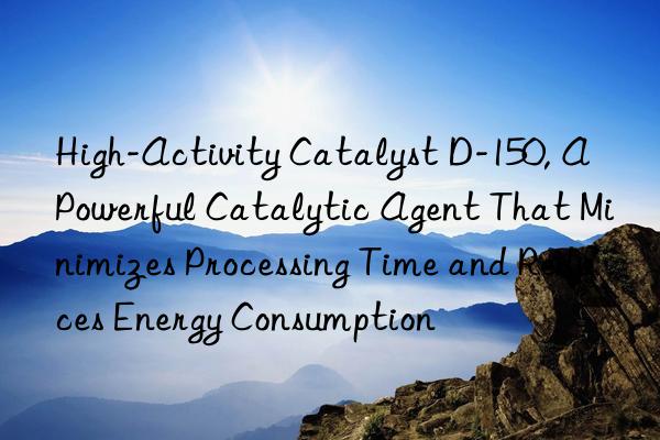 High-Activity Catalyst D-150, A Powerful Catalytic Agent That Minimizes Processing Time and Reduces Energy Consumption