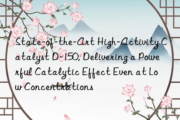 State-of-the-Art High-Activity Catalyst D-150, Delivering a Powerful Catalytic Effect Even at Low Concentrations