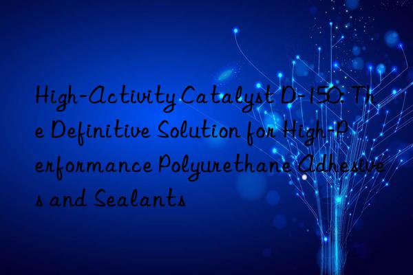 High-Activity Catalyst D-150: The Definitive Solution for High-Performance Polyurethane Adhesives and Sealants