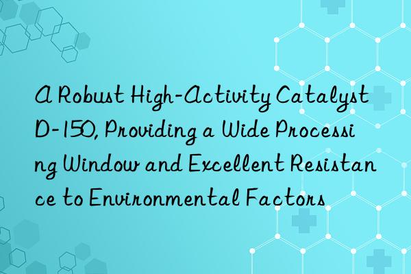 A Robust High-Activity Catalyst D-150, Providing a Wide Processing Window and Excellent Resistance to Environmental Factors