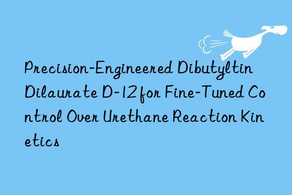 Precision-Engineered Dibutyltin Dilaurate D-12 for Fine-Tuned Control Over Urethane Reaction Kinetics