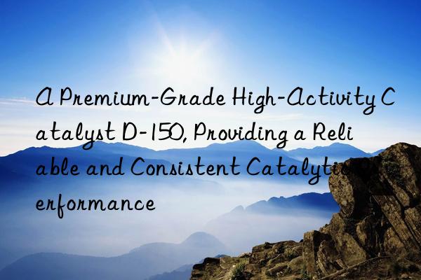A Premium-Grade High-Activity Catalyst D-150, Providing a Reliable and Consistent Catalytic Performance