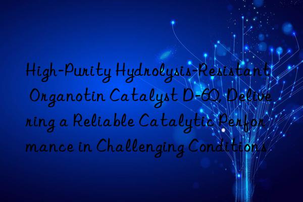 High-Purity Hydrolysis-Resistant Organotin Catalyst D-60, Delivering a Reliable Catalytic Performance in Challenging Conditions