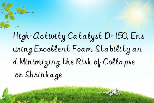High-Activity Catalyst D-150, Ensuring Excellent Foam Stability and Minimizing the Risk of Collapse or Shrinkage