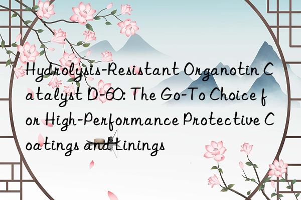 Hydrolysis-Resistant Organotin Catalyst D-60: The Go-To Choice for High-Performance Protective Coatings and Linings