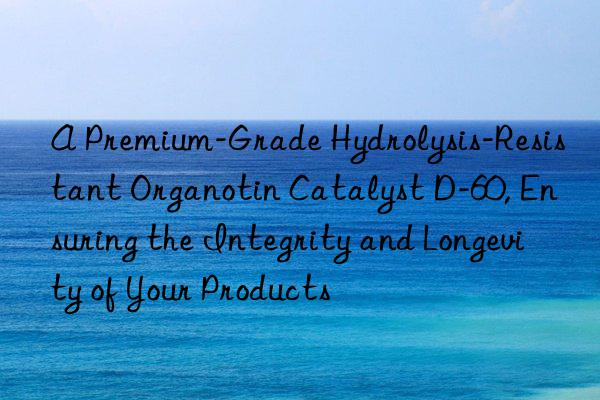 A Premium-Grade Hydrolysis-Resistant Organotin Catalyst D-60, Ensuring the Integrity and Longevity of Your Products
