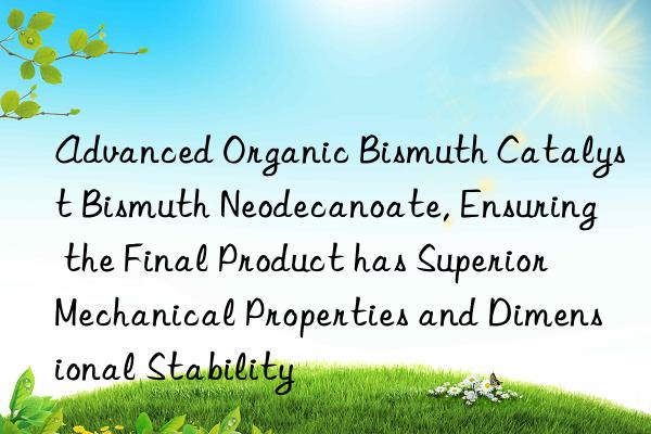 Advanced Organic Bismuth Catalyst Bismuth Neodecanoate, Ensuring the Final Product has Superior Mechanical Properties and Dimensional Stability