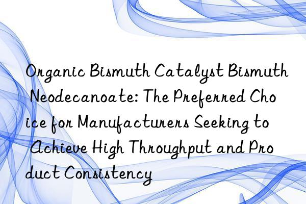 Organic Bismuth Catalyst Bismuth Neodecanoate: The Preferred Choice for Manufacturers Seeking to Achieve High Throughput and Product Consistency