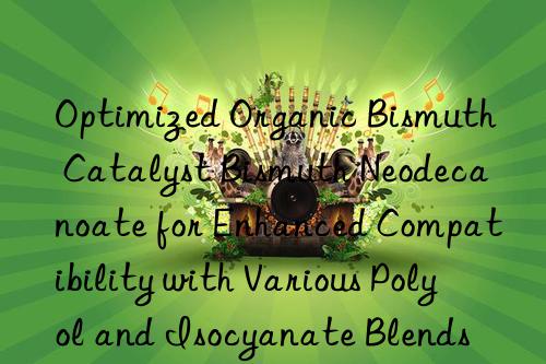 Optimized Organic Bismuth Catalyst Bismuth Neodecanoate for Enhanced Compatibility with Various Polyol and Isocyanate Blends