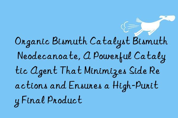 Organic Bismuth Catalyst Bismuth Neodecanoate, A Powerful Catalytic Agent That Minimizes Side Reactions and Ensures a High-Purity Final Product
