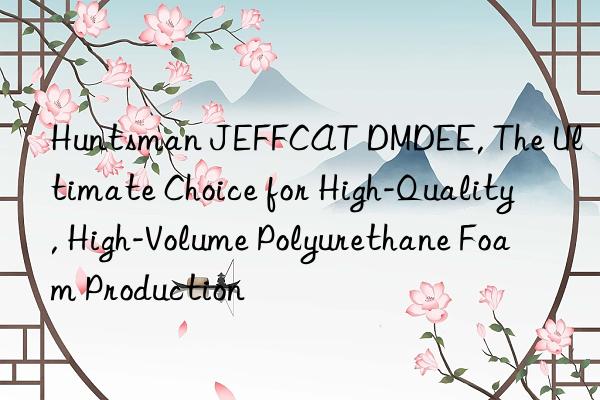 Huntsman JEFFCAT DMDEE, The Ultimate Choice for High-Quality, High-Volume Polyurethane Foam Production