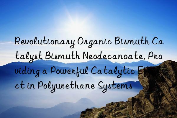 Revolutionary Organic Bismuth Catalyst Bismuth Neodecanoate, Providing a Powerful Catalytic Effect in Polyurethane Systems