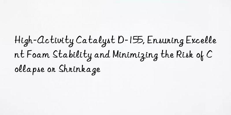 High-Activity Catalyst D-155, Ensuring Excellent Foam Stability and Minimizing the Risk of Collapse or Shrinkage