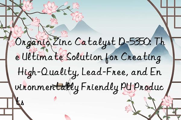 Organic Zinc Catalyst D-5350: The Ultimate Solution for Creating High-Quality, Lead-Free, and Environmentally Friendly PU Products