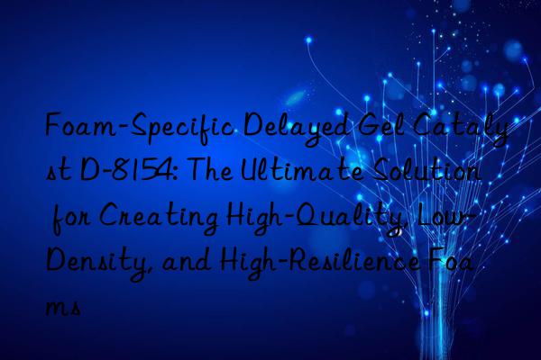 Foam-Specific Delayed Gel Catalyst D-8154: The Ultimate Solution for Creating High-Quality, Low-Density, and High-Resilience Foams
