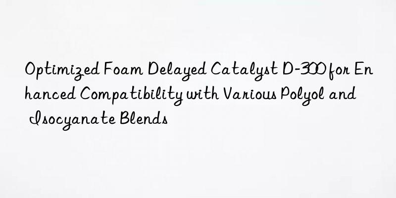 Optimized Foam Delayed Catalyst D-300 for Enhanced Compatibility with Various Polyol and Isocyanate Blends
