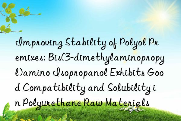 Improving Stability of Polyol Premixes: Bis(3-dimethylaminopropyl)amino Isopropanol Exhibits Good Compatibility and Solubility in Polyurethane Raw Materials
