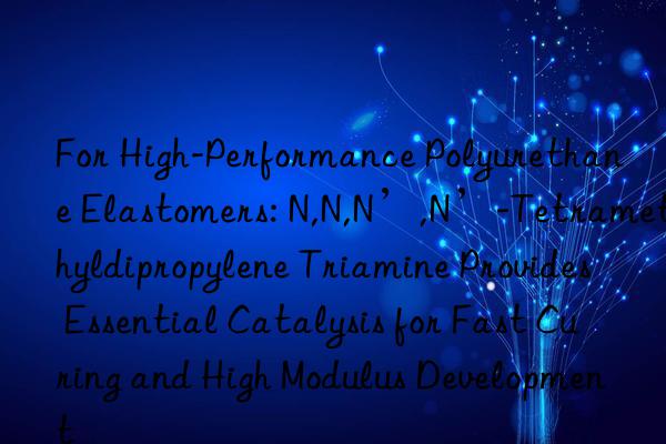 For High-Performance Polyurethane Elastomers: N,N,N’,N’-Tetramethyldipropylene Triamine Provides Essential Catalysis for Fast Curing and High Modulus Development
