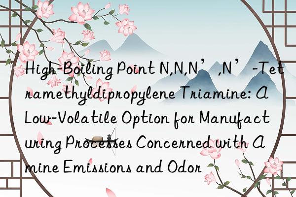 High-Boiling Point N,N,N’,N’-Tetramethyldipropylene Triamine: A Low-Volatile Option for Manufacturing Processes Concerned with Amine Emissions and Odor