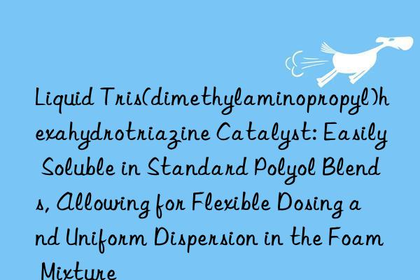 Liquid Tris(dimethylaminopropyl)hexahydrotriazine Catalyst: Easily Soluble in Standard Polyol Blends, Allowing for Flexible Dosing and Uniform Dispersion in the Foam Mixture