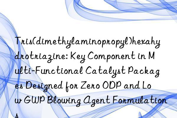 Tris(dimethylaminopropyl)hexahydrotriazine: Key Component in Multi-Functional Catalyst Packages Designed for Zero ODP and Low GWP Blowing Agent Formulations