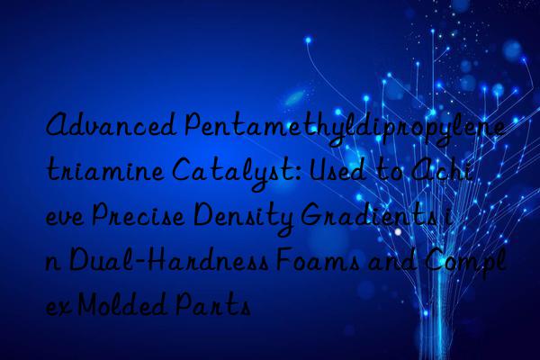 Advanced Pentamethyldipropylenetriamine Catalyst: Used to Achieve Precise Density Gradients in Dual-Hardness Foams and Complex Molded Parts