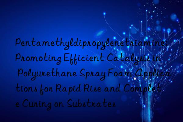 Pentamethyldipropylenetriamine: Promoting Efficient Catalysis in Polyurethane Spray Foam Applications for Rapid Rise and Complete Curing on Substrates