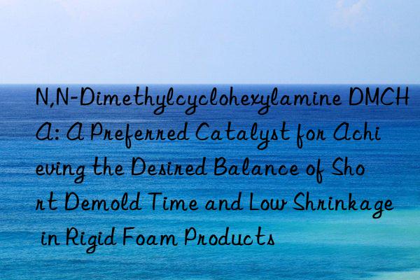 N,N-Dimethylcyclohexylamine DMCHA: A Preferred Catalyst for Achieving the Desired Balance of Short Demold Time and Low Shrinkage in Rigid Foam Products