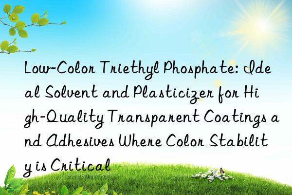 Low-Color Triethyl Phosphate: Ideal Solvent and Plasticizer for High-Quality Transparent Coatings and Adhesives Where Color Stability is Critical