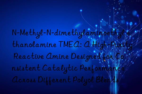N-Methyl-N-dimethylaminoethyl ethanolamine TMEA: A High-Purity Reactive Amine Designed for Consistent Catalytic Performance Across Different Polyol Blends